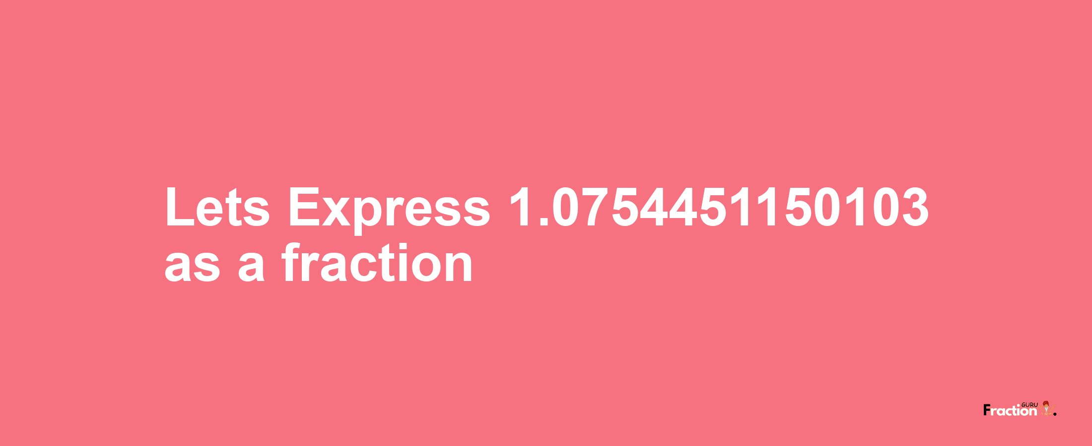 Lets Express 1.0754451150103 as afraction
